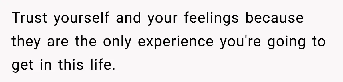 Trust yourself and your feelings because they are the only experience you're going to get in this life.