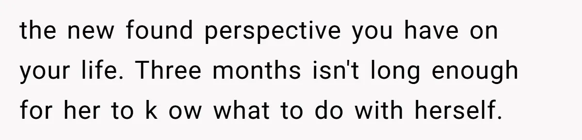 the new found perspective you have on your life. Three months isn't long enough for her to k ow what to do with herself.