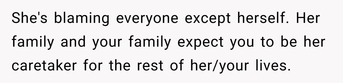She's blaming everyone except herself. Her family and your family expect you to be her caretaker for the rest of her/your lives.