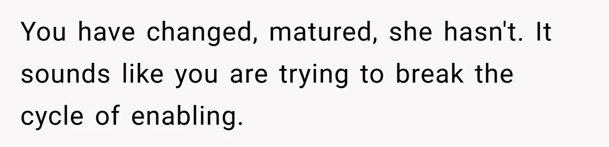 You have changed, matured, she hasn't. It sounds like you are trying to break the cycle of enabling.