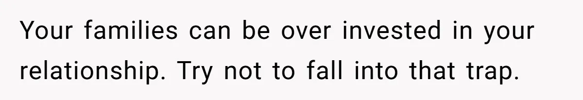 Your families can be over invested in your relationship. Try not to fall into that trap.