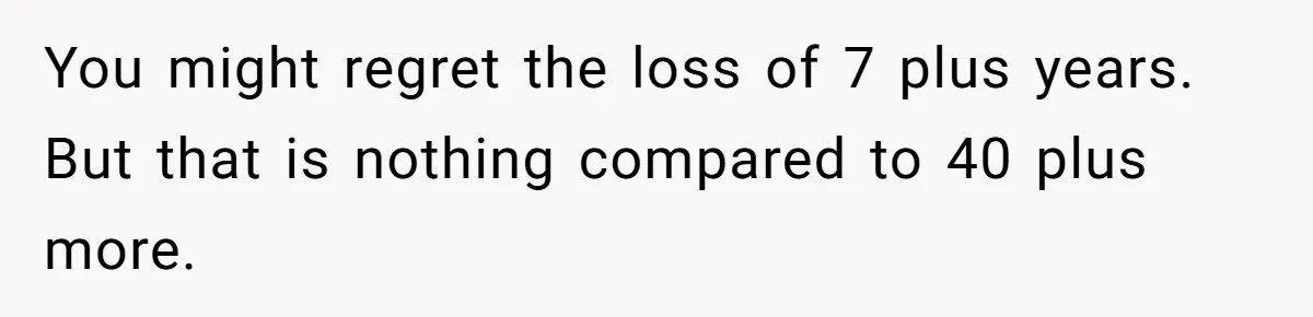 You might regret the loss of 7 plus years. But that is nothing compared to 40 plus more.