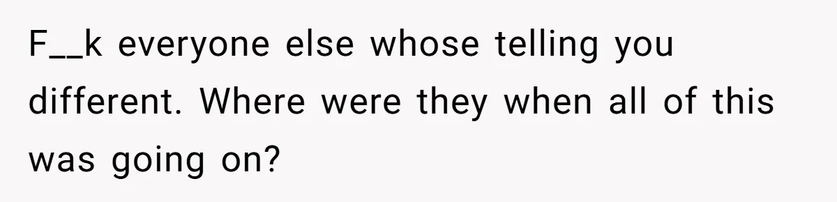 F__k everyone else whose telling you different. Where were they when all of this was going on?