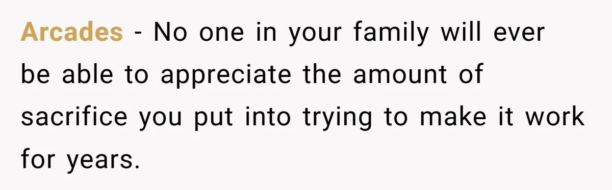 Arcades − No one in your family will ever be able to appreciate the amount of sacrifice you put into trying to make it work for years.