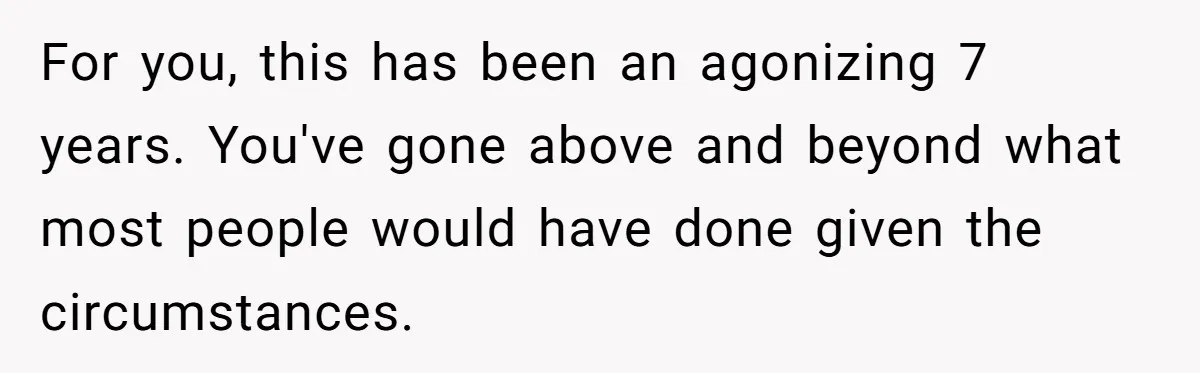 For you, this has been an agonizing 7 years. You've gone above and beyond what most people would have done given the circumstances.