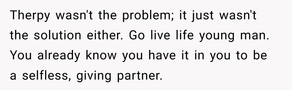 Therpy wasn't the problem; it just wasn't the solution either. Go live life young man. You already know you have it in you to be a selfless, giving partner.
