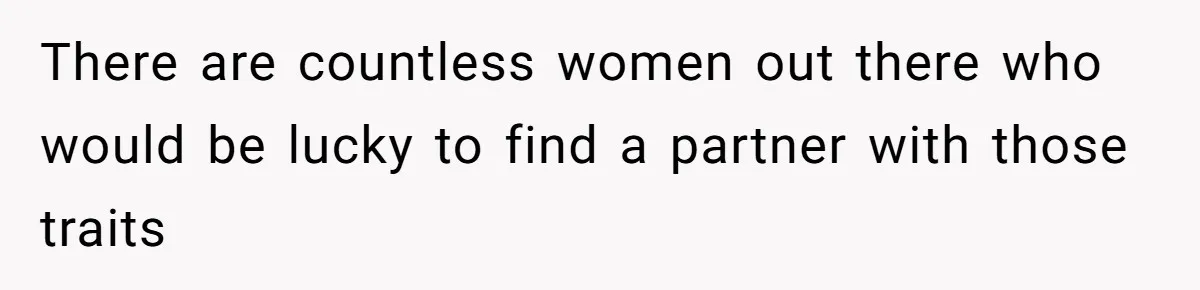 There are countless women out there who would be lucky to find a partner with those traits