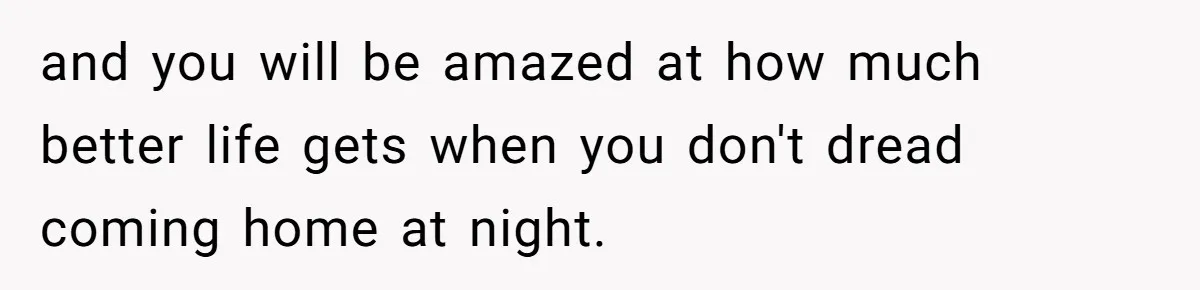 and you will be amazed at how much better life gets when you don't dread coming home at night.