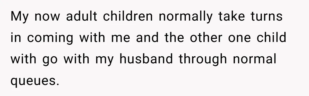 My now adult children normally take turns in coming with me and the other one child with go with my husband through normal queues.