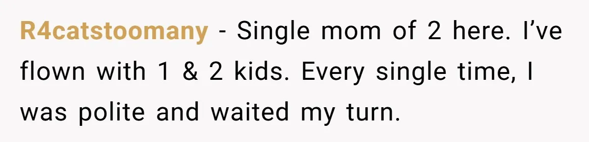 R4catstoomany − Single mom of 2 here. I’ve flown with 1 & 2 kids. Every single time, I was polite and waited my turn.