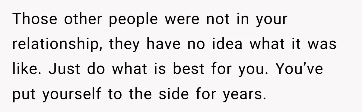 Those other people were not in your relationship, they have no idea what it was like. Just do what is best for you. You’ve put yourself to the side for...