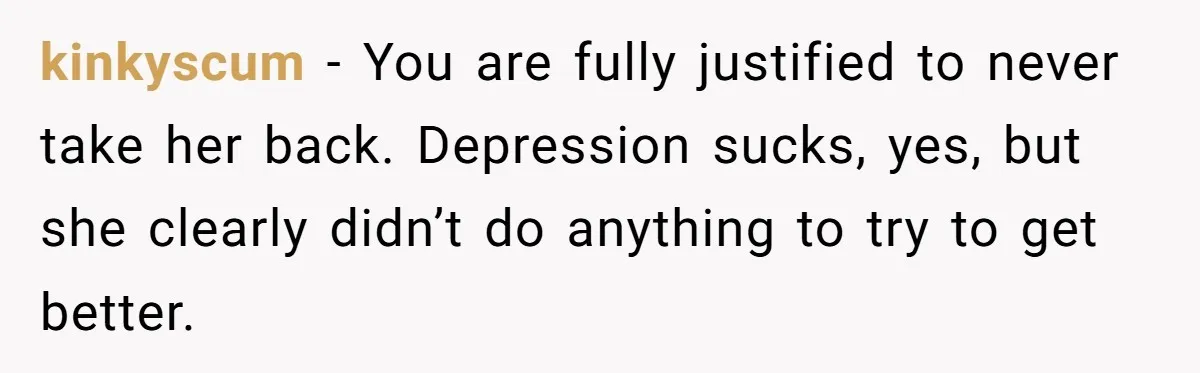kinkyscum − You are fully justified to never take her back. Depression sucks, yes, but she clearly didn’t do anything to try to get better.