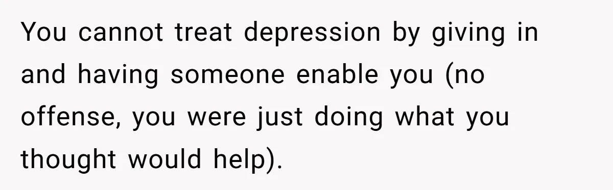 You cannot treat depression by giving in and having someone enable you (no offense, you were just doing what you thought would help).