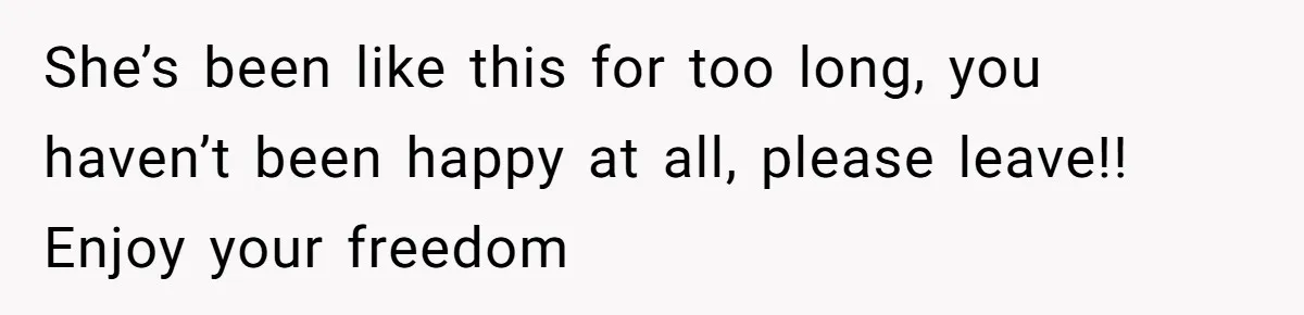 She’s been like this for too long, you haven’t been happy at all, please leave!! Enjoy your freedom