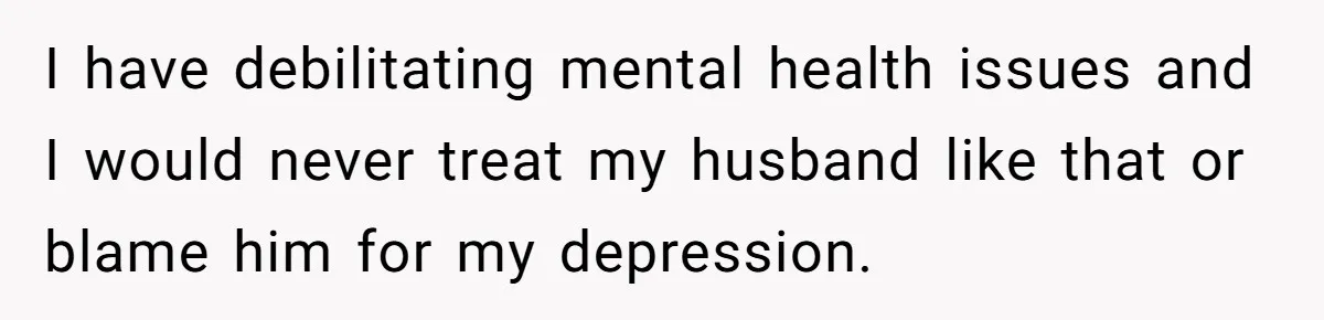 I have debilitating mental health issues and I would never treat my husband like that or blame him for my depression.