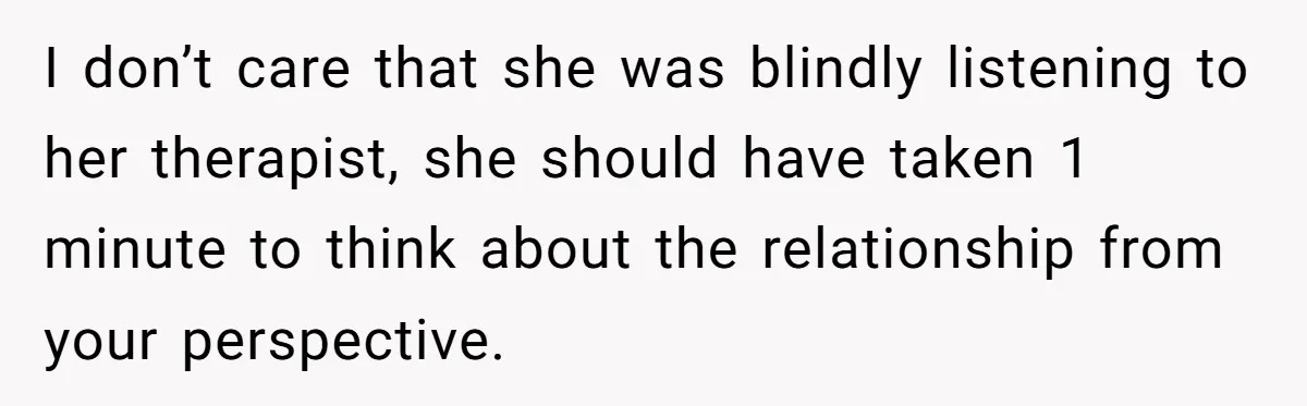 I don’t care that she was blindly listening to her therapist, she should have taken 1 minute to think about the relationship from your perspective.