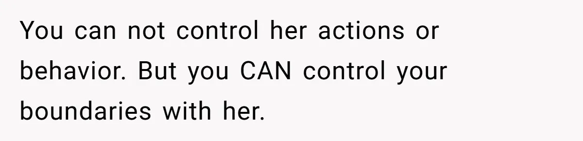 You can not control her actions or behavior. But you CAN control your boundaries with her.