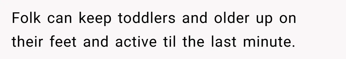 Folk can keep toddlers and older up on their feet and active til the last minute.