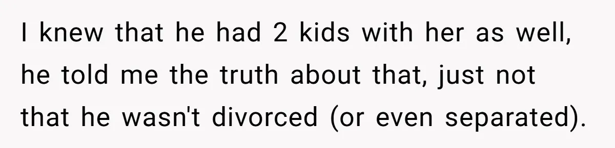 Man Waits Until His Girlfriend Is 39 Weeks Pregnant To Reveal He’s Still Married, Then Backs Out I knew that he had 2 kids with her as well, he told me the truth about that, just not that he wasn't divorced (or even separated).