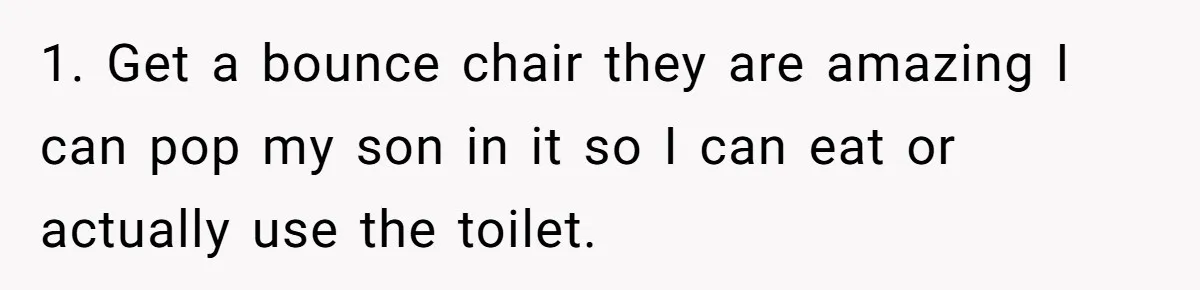 Man Waits Until His Girlfriend Is 39 Weeks Pregnant To Reveal He’s Still Married, Then Backs Out 1. Get a bounce chair they are amazing I can pop my son in it so I can eat or actually use the toilet.