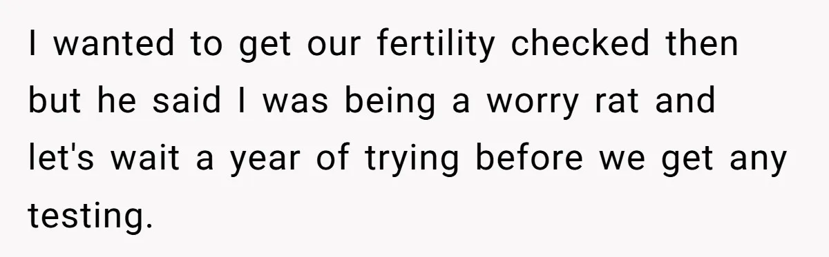 I wanted to get our fertility checked then but he said I was being a worry rat and let's wait a year of trying before we get any testing.