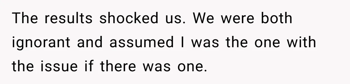 The results shocked us. We were both ignorant and assumed I was the one with the issue if there was one.