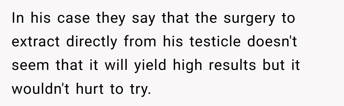 In his case they say that the surgery to extract directly from his testicle doesn't seem that it will yield high results but it wouldn't hurt to try.