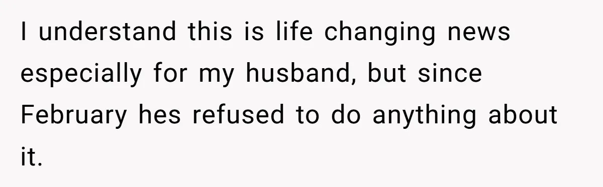 I understand this is life changing news especially for my husband, but since February hes refused to do anything about it.