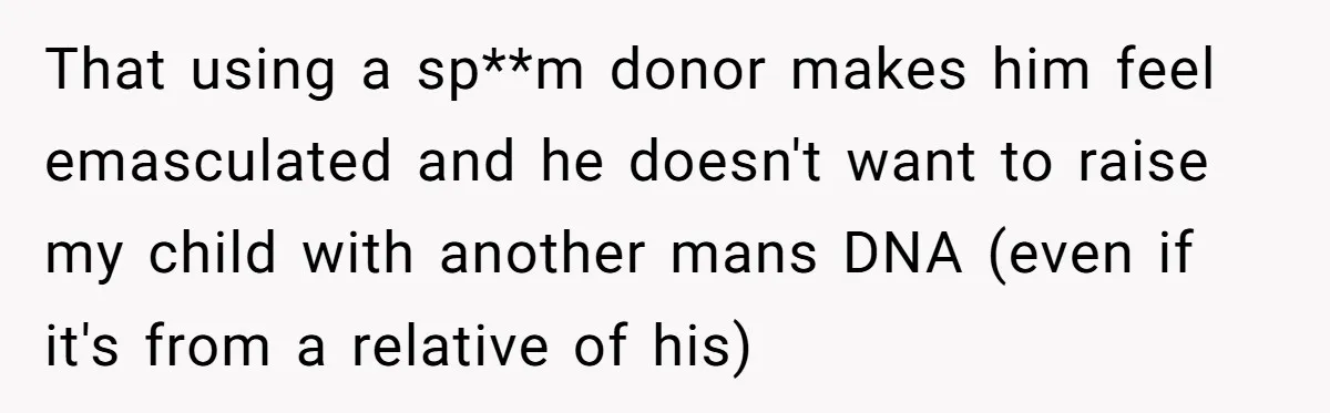 That using a sp**m donor makes him feel emasculated and he doesn't want to raise my child with another mans DNA (even if it's from a relative of his)