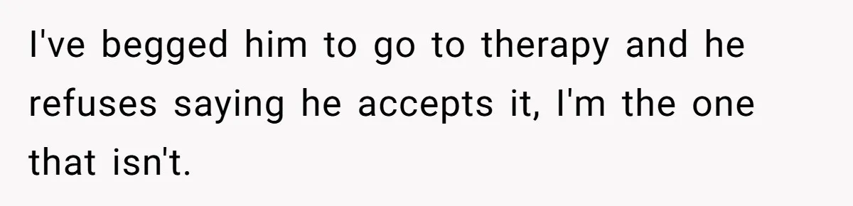 I've begged him to go to therapy and he refuses saying he accepts it, I'm the one that isn't.