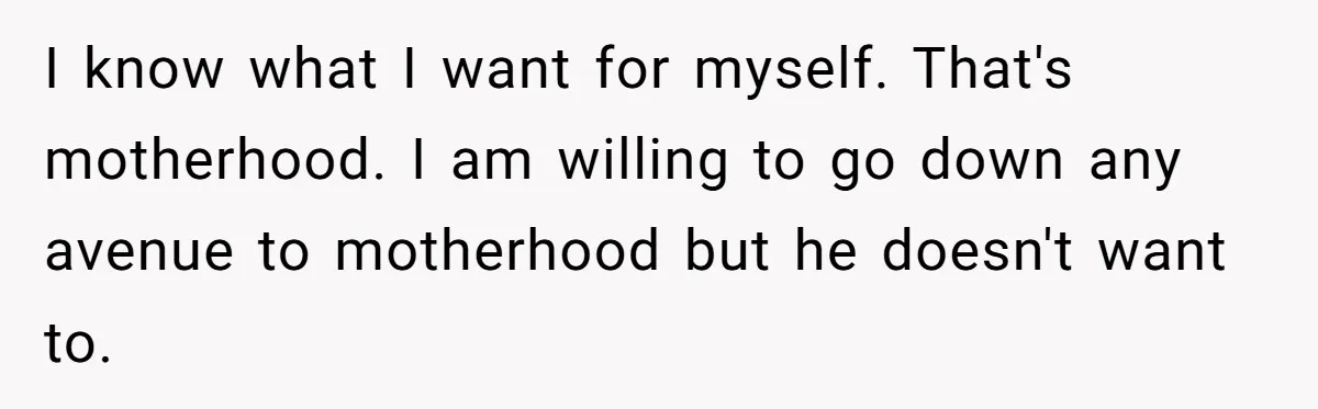 I know what I want for myself. That's motherhood. I am willing to go down any avenue to motherhood but he doesn't want to.