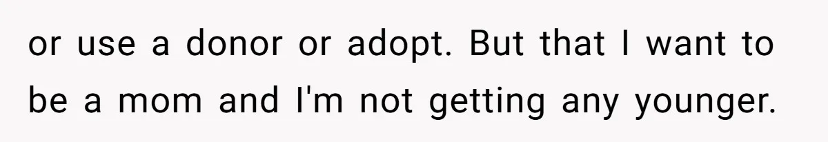 or use a donor or adopt. But that I want to be a mom and I'm not getting any younger.