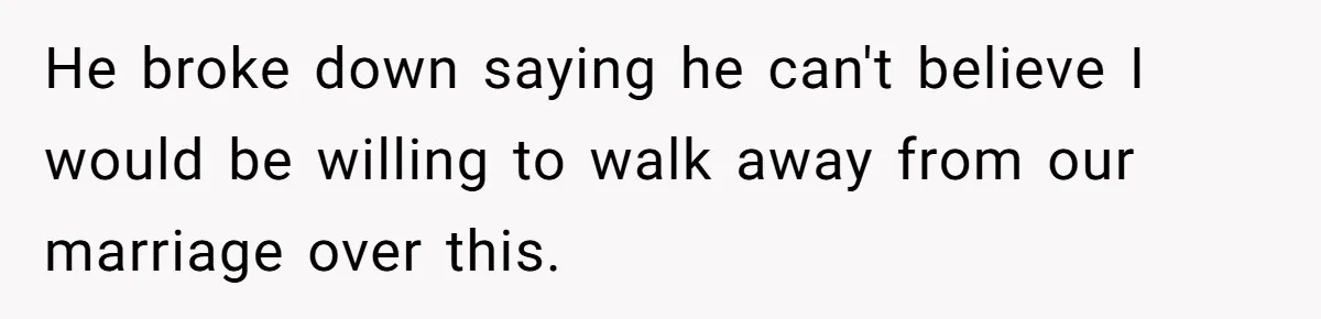 He broke down saying he can't believe I would be willing to walk away from our marriage over this.