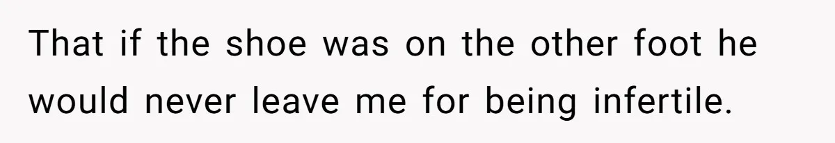That if the shoe was on the other foot he would never leave me for being infertile.