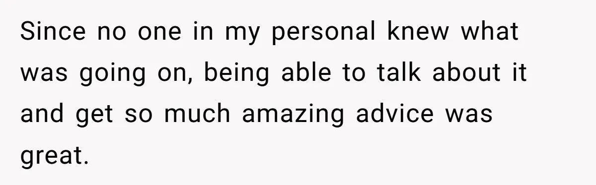 Since no one in my personal knew what was going on, being able to talk about it and get so much amazing advice was great.