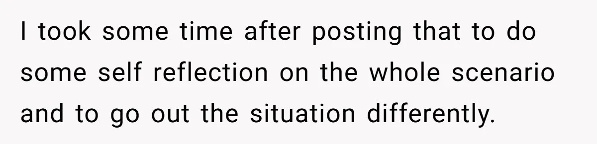 I took some time after posting that to do some self reflection on the whole scenario and to go out the situation differently.