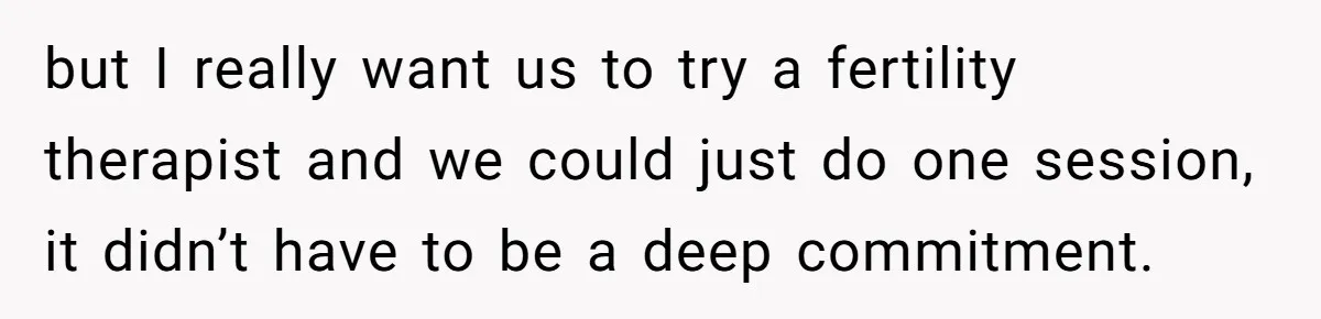 but I really want us to try a fertility therapist and we could just do one session, it didn’t have to be a deep commitment.
