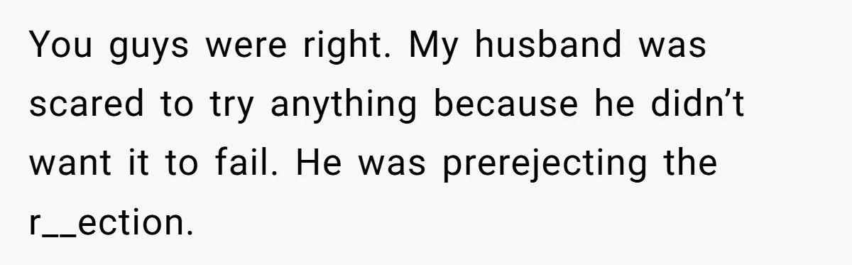 You guys were right. My husband was scared to try anything because he didn’t want it to fail. He was prerejecting the r__ection.