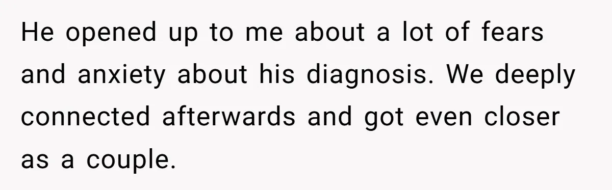 He opened up to me about a lot of fears and anxiety about his diagnosis. We deeply connected afterwards and got even closer as a couple.