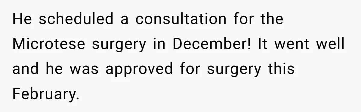 He scheduled a consultation for the Microtese surgery in December! It went well and he was approved for surgery this February.