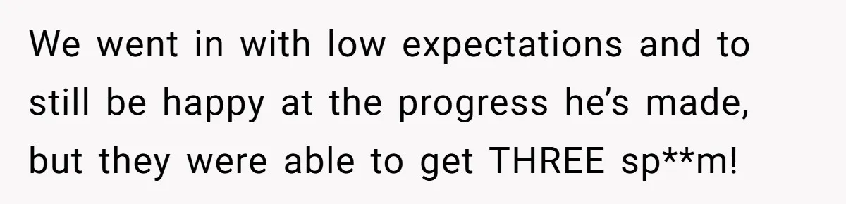 We went in with low expectations and to still be happy at the progress he’s made, but they were able to get THREE sp**m!
