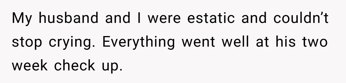 My husband and I were estatic and couldn’t stop crying. Everything went well at his two week check up.