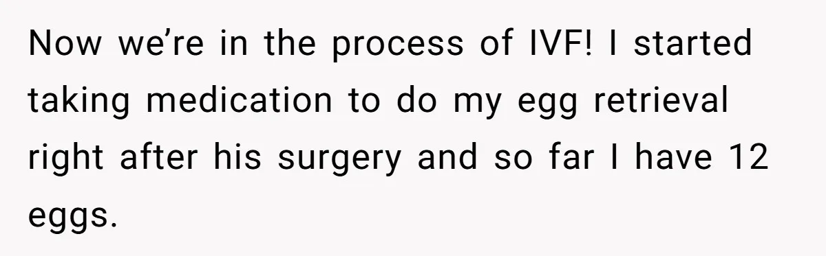 Now we’re in the process of IVF! I started taking medication to do my egg retrieval right after his surgery and so far I have 12 eggs.