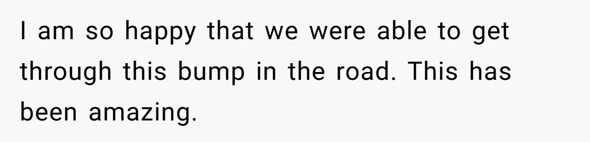 I am so happy that we were able to get through this bump in the road. This has been amazing.