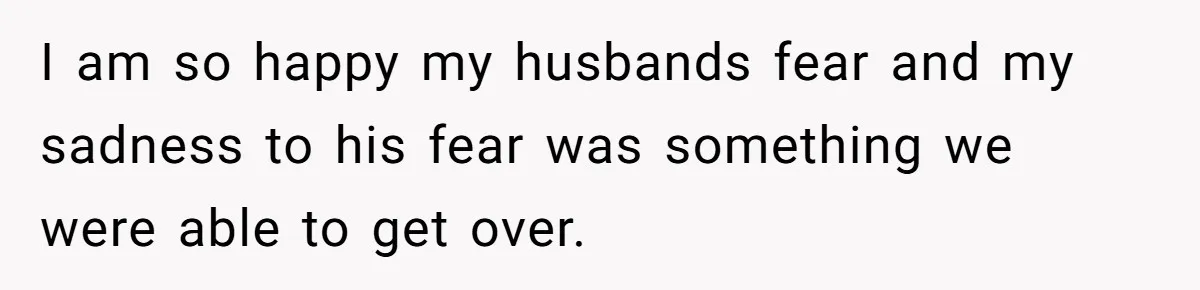 I am so happy my husbands fear and my sadness to his fear was something we were able to get over.