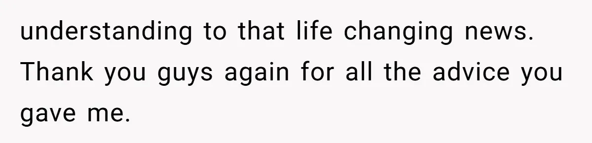understanding to that life changing news. Thank you guys again for all the advice you gave me.