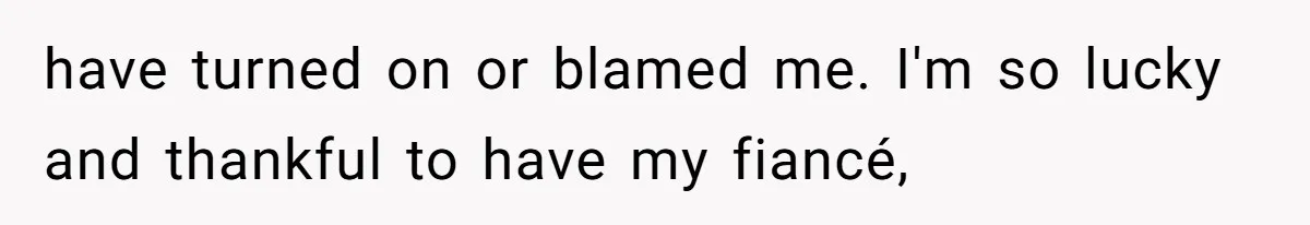 have turned on or blamed me. I'm so lucky and thankful to have my fiancé,