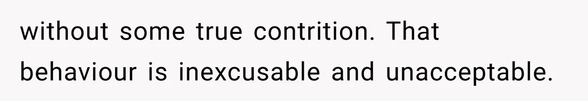 without some true contrition. That behaviour is inexcusable and unacceptable.