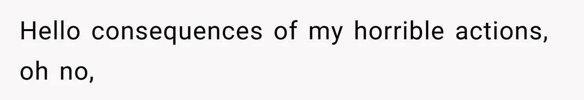 Hello consequences of my horrible actions, oh no,