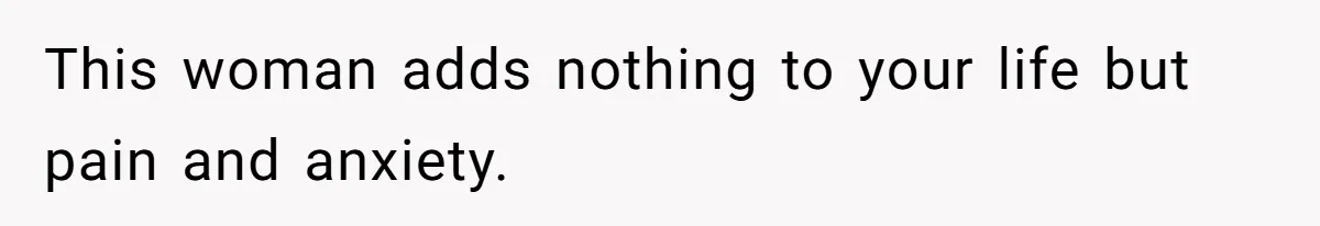 This woman adds nothing to your life but pain and anxiety.